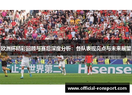 欧洲杯精彩回顾与赛后深度分析：各队表现亮点与未来展望
