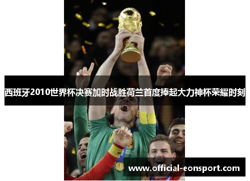 西班牙2010世界杯决赛加时战胜荷兰首度捧起大力神杯荣耀时刻