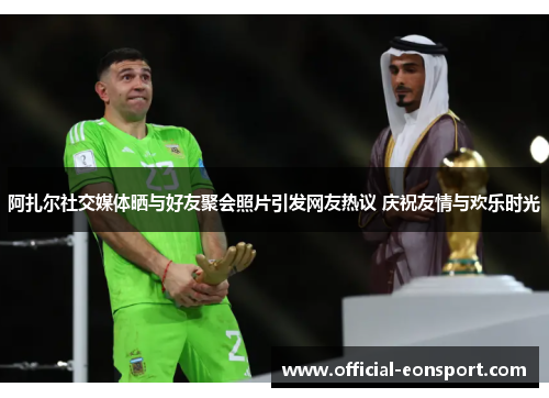 阿扎尔社交媒体晒与好友聚会照片引发网友热议 庆祝友情与欢乐时光