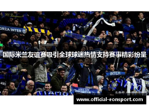国际米兰友谊赛吸引全球球迷热情支持赛事精彩纷呈