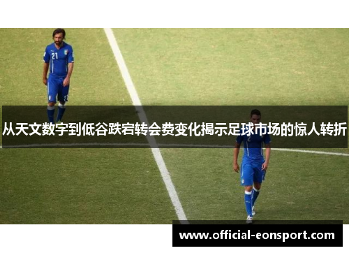 从天文数字到低谷跌宕转会费变化揭示足球市场的惊人转折