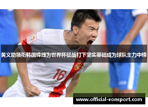黄义助领衔韩国锋线为世界杯征战打下坚实基础成为球队主力中锋