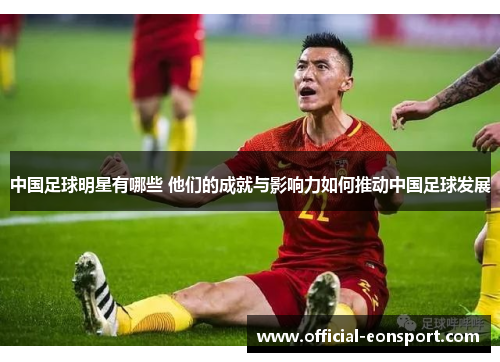 中国足球明星有哪些 他们的成就与影响力如何推动中国足球发展