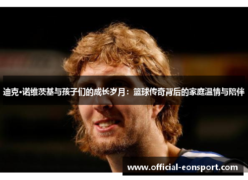 迪克·诺维茨基与孩子们的成长岁月：篮球传奇背后的家庭温情与陪伴
