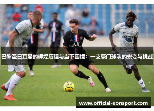 巴黎圣日耳曼的辉煌历程与当下困境：一支豪门球队的蜕变与挑战