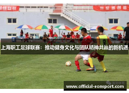 上海职工足球联赛：推动健身文化与团队精神共赢的新机遇