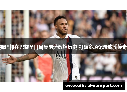 姆巴佩在巴黎圣日耳曼创造辉煌历史 打破多项记录成就传奇