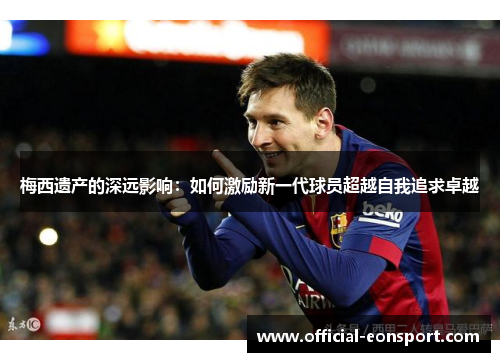 梅西遗产的深远影响：如何激励新一代球员超越自我追求卓越