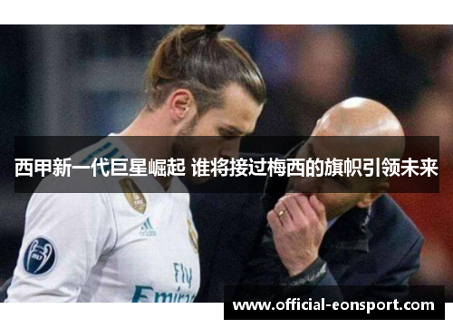 西甲新一代巨星崛起 谁将接过梅西的旗帜引领未来