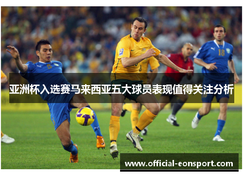 亚洲杯入选赛马来西亚五大球员表现值得关注分析